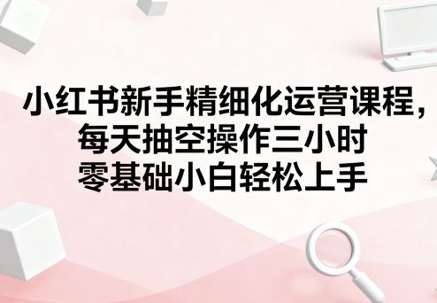 小红书新手精细化运营课程,每天抽空操作三小时,零基础小白轻松上手-59网创