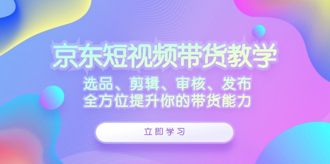 京东短视频带货教学:选品、剪辑、审核、发布,全方位提升你的带货能力-59网创