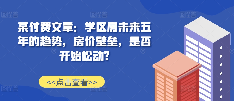 某付费文章：学区房未来五年的趋势，房价壁垒，是否开始松动?-59网创