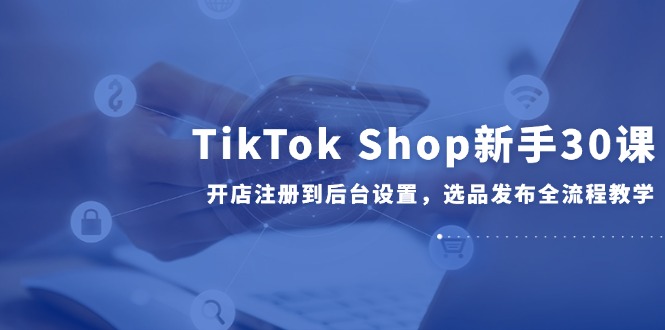 TikTok Shop新手30课，开店注册到后台设置，选品发布全流程教学-59网创