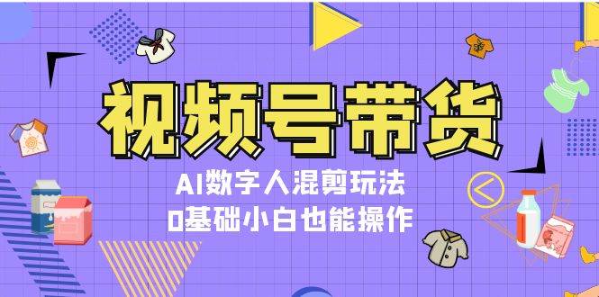 视频号带货,AI数字人混剪玩法,0基础小白也能操作-59网创