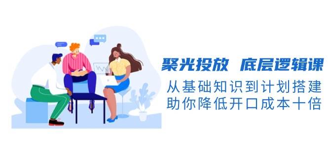 聚光投放底层逻辑课，从基础知识到计划搭建，助你降低开口成本十倍-59网创