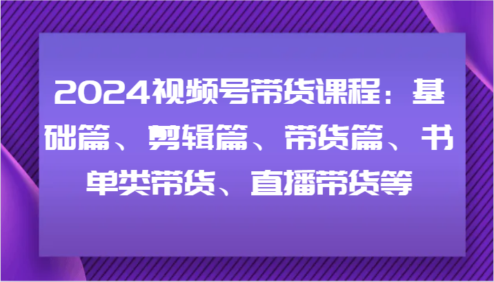 2024视频号带货课程:基础篇、剪辑篇、带货篇、书单类带货、直播带货等-59网创