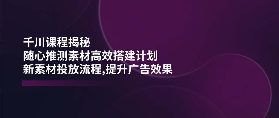 千川课程揭秘：随心推测素材高效搭建计划,新素材投放流程,提升广告效果-59网创