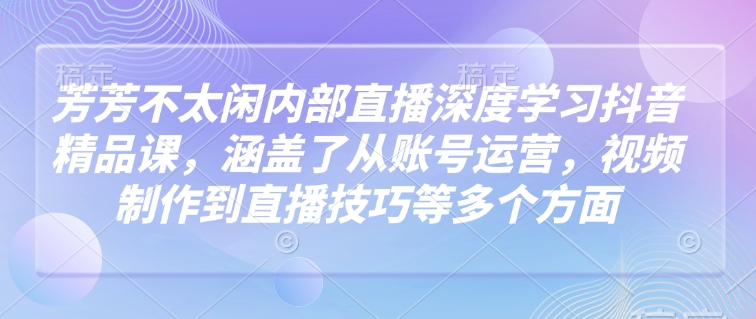 芳芳不太闲内部直播深度学习抖音精品课，涵盖了从账号运营，视频制作到直播技巧等多个方面-59网创