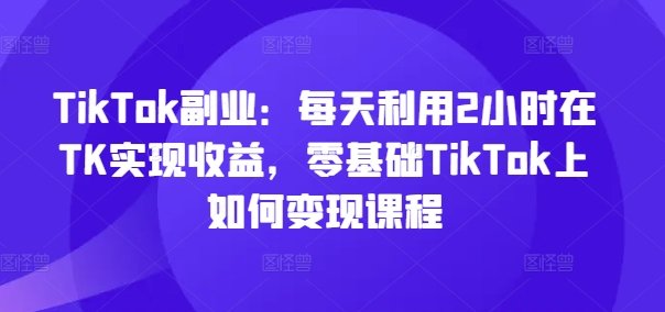 TikTok副业:每天利用2小时在TK实现收益,零基础TikTok上如何变现课程-59网创