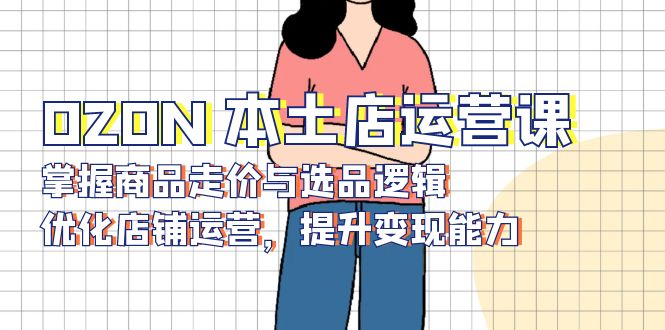 OZON 本土店运营课,掌握商品走价与选品逻辑,优化店铺运营,提升变现能力-59网创
