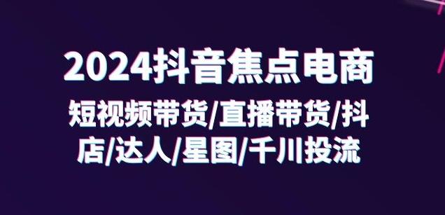 2024抖音焦点电商:短视频带货/直播带货/抖店/达人/星图/千川投流/32节课-59网创