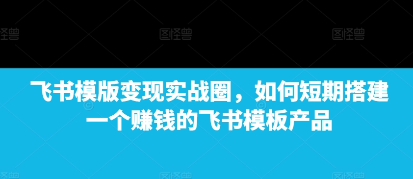 飞书模版变现实战圈,如何短期搭建一个赚钱的飞书模板产品-59网创