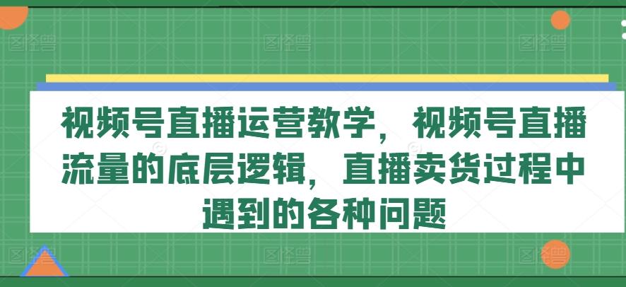 视频号直播运营教学，视频号直播流量的底层逻辑，直播卖货过程中遇到的各种问题-59网创