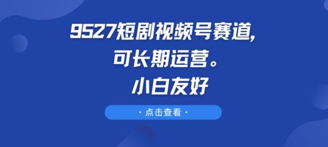 9527短剧视频号赛道,可长期运营,小白友好【揭秘】-59网创